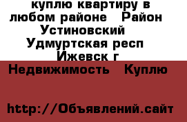 куплю квартиру в любом районе › Район ­ Устиновский. - Удмуртская респ., Ижевск г. Недвижимость » Куплю   